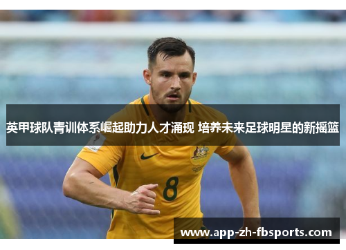 英甲球队青训体系崛起助力人才涌现 培养未来足球明星的新摇篮 英甲球队青训体系崛起助力人才涌现 培养未来足球明星的新摇篮