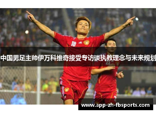 中国男足主帅伊万科维奇接受专访谈执教理念与未来规划