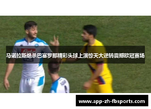 马诺拉斯绝杀巴塞罗那精彩头球上演惊天大逆转震撼欧冠赛场